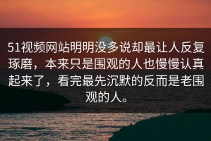 51视频网站明明没多说却最让人反复琢磨，本来只是围观的人也慢慢认真起来了，看完最先沉默的反而是老围观的人。