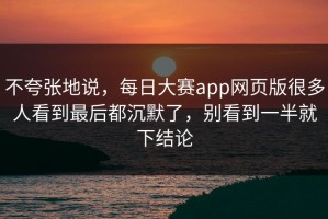 不夸张地说，每日大赛app网页版很多人看到最后都沉默了，别看到一半就下结论
