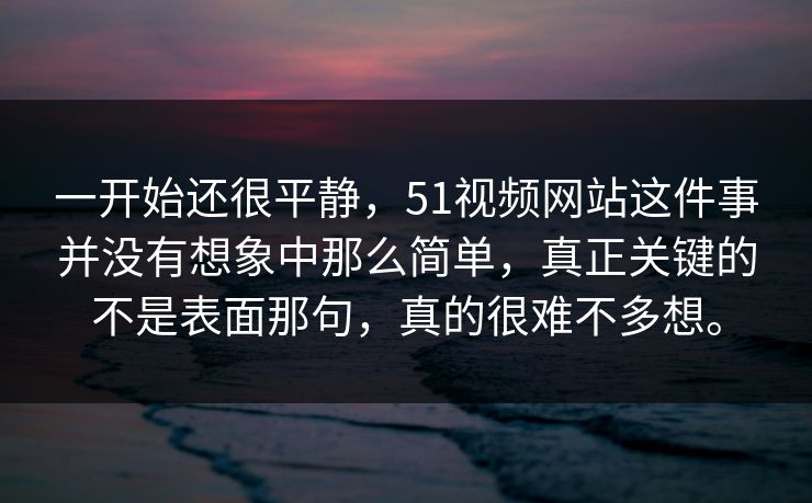 一开始还很平静，51视频网站这件事并没有想象中那么简单，真正关键的不是表面那句，真的很难不多想。