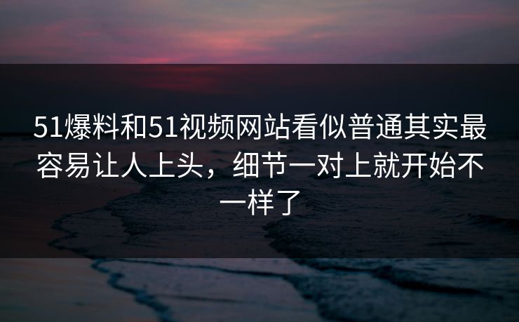 51爆料和51视频网站看似普通其实最容易让人上头，细节一对上就开始不一样了