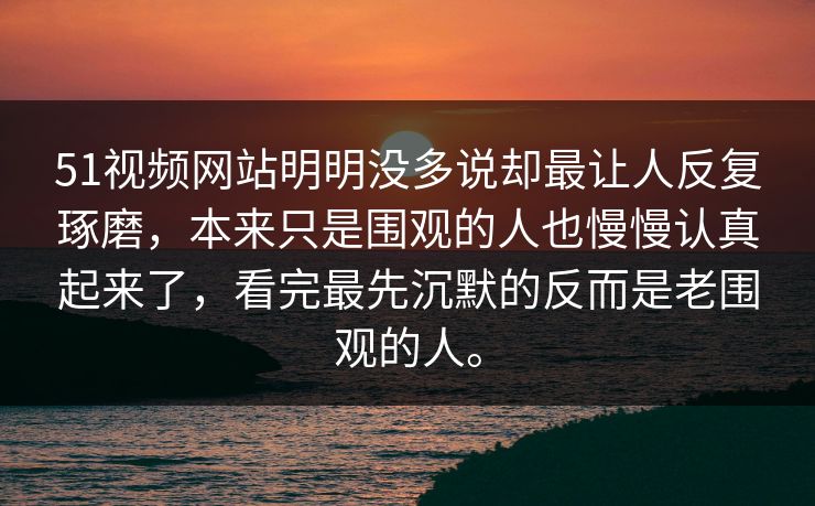 51视频网站明明没多说却最让人反复琢磨，本来只是围观的人也慢慢认真起来了，看完最先沉默的反而是老围观的人。